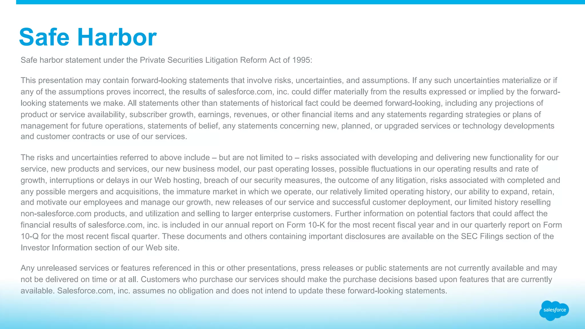 ​Safe harbor statement under the Private Securities Litigation Reform Act of 1995: ​This presentation may contain forward-looking statements that involve risks, uncertainties, and assumptions. If any such uncertainties materialize or if any of the assumptions proves incorrect, the results of salesforce.com, inc. could differ materially from the results expressed or implied by the forward- looking statements we make. All statements other than statements of historical fact could be deemed forward-looking, including any projections of product or service availability, subscriber growth, earnings, revenues, or other financial items and any statements regarding strategies or plans of management for future operations, statements of belief, any statements concerning new, planned, or upgraded services or technology developments and customer contracts or use of our services. ​The risks and uncertainties referred to above include – but are not limited to – risks associated with developing and delivering new functionality for our service, new products and services, our new business model, our past operating losses, possible fluctuations in our operating results and rate of growth, interruptions or delays in our Web hosting, breach of our security measures, the outcome of any litigation, risks associated with completed and any possible mergers and acquisitions, the immature market in which we operate, our relatively limited operating history, our ability to expand, retain, and motivate our employees and manage our growth, new releases of our service and successful customer deployment, our limited history reselling non-salesforce.com products, and utilization and selling to larger enterprise customers. Further information on potential factors that could affect the financial results of salesforce.com, inc. is included in our annual report on Form 10-K for the most recent fiscal year and in our quarterly report on Form 10-Q for the most recent fiscal quarter. These documents and others containing important disclosures are available on the SEC Filings section of the Investor Information section of our Web site. ​Any unreleased services or features referenced in this or other presentations, press releases or public statements are not currently available and may not be delivered on time or at all. Customers who purchase our services should make the purchase decisions based upon features that are currently available. Salesforce.com, inc. assumes no obligation and does not intend to update these forward-looking statements. ​ Safe Harbor 