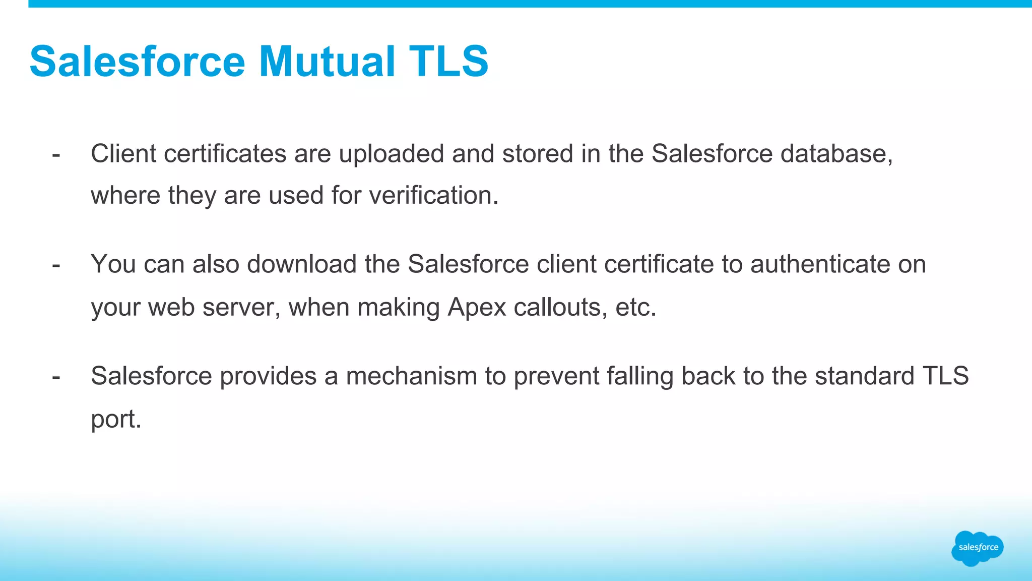 Salesforce Mutual TLS -  Client certificates are uploaded and stored in the Salesforce database, where they are used for verification. -  You can also download the Salesforce client certificate to authenticate on your web server, when making Apex callouts, etc. -  Salesforce provides a mechanism to prevent falling back to the standard TLS port. 