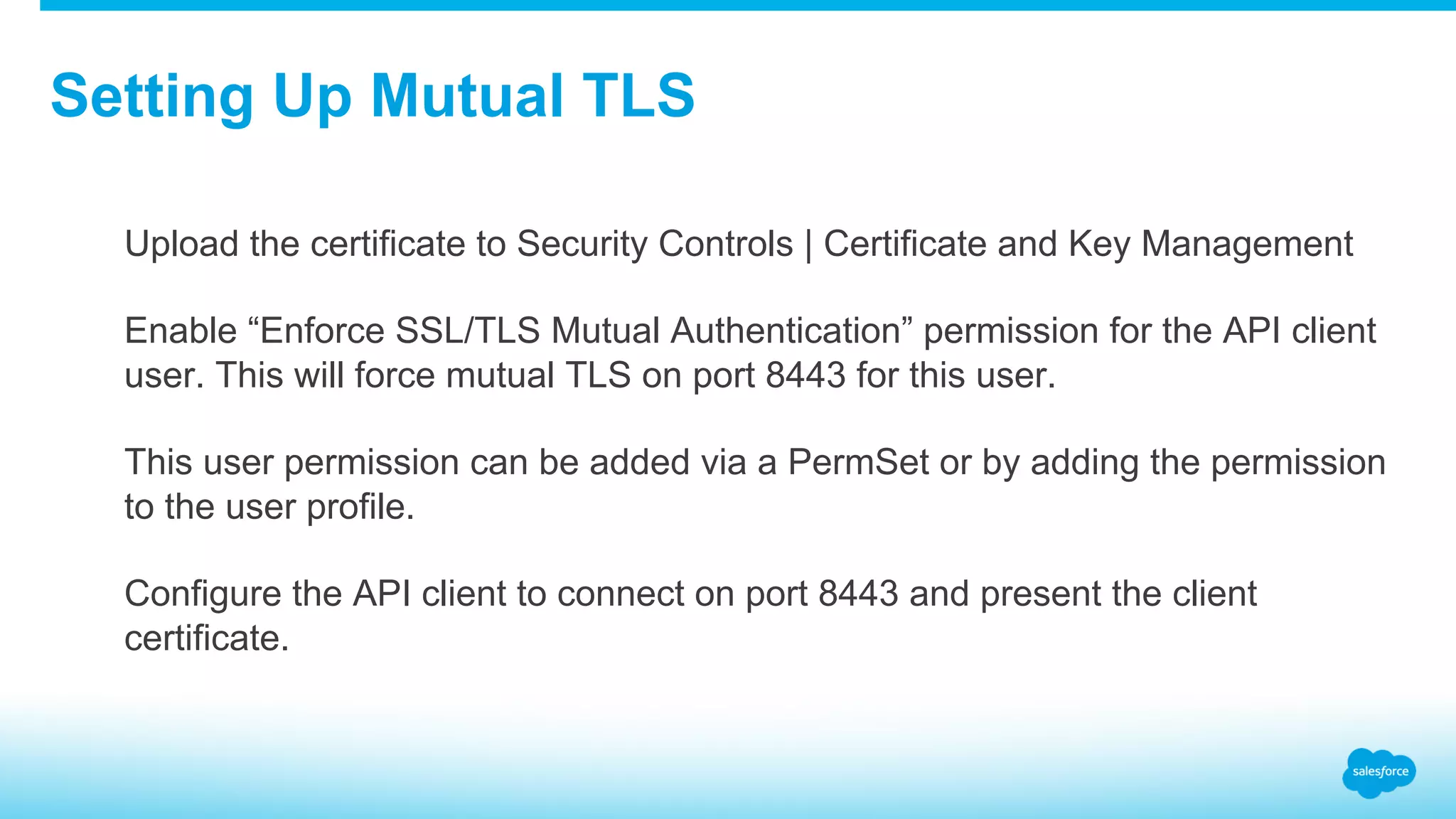 Setting Up Mutual TLS ​  Upload the certificate to Security Controls | Certificate and Key Management ​  Enable “Enforce SSL/TLS Mutual Authentication” permission for the API client user. This will force mutual TLS on port 8443 for this user. ​  This user permission can be added via a PermSet or by adding the permission to the user profile. ​  Configure the API client to connect on port 8443 and present the client certificate. 