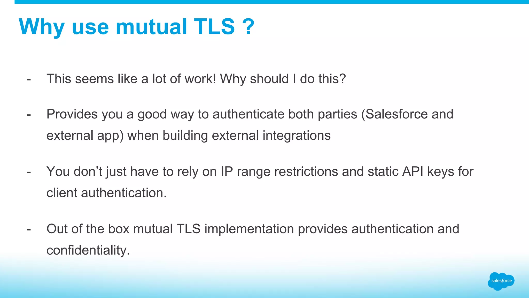 Why use mutual TLS ? -  This seems like a lot of work! Why should I do this? -  Provides you a good way to authenticate both parties (Salesforce and external app) when building external integrations -  You don’t just have to rely on IP range restrictions and static API keys for client authentication. -  Out of the box mutual TLS implementation provides authentication and confidentiality. 