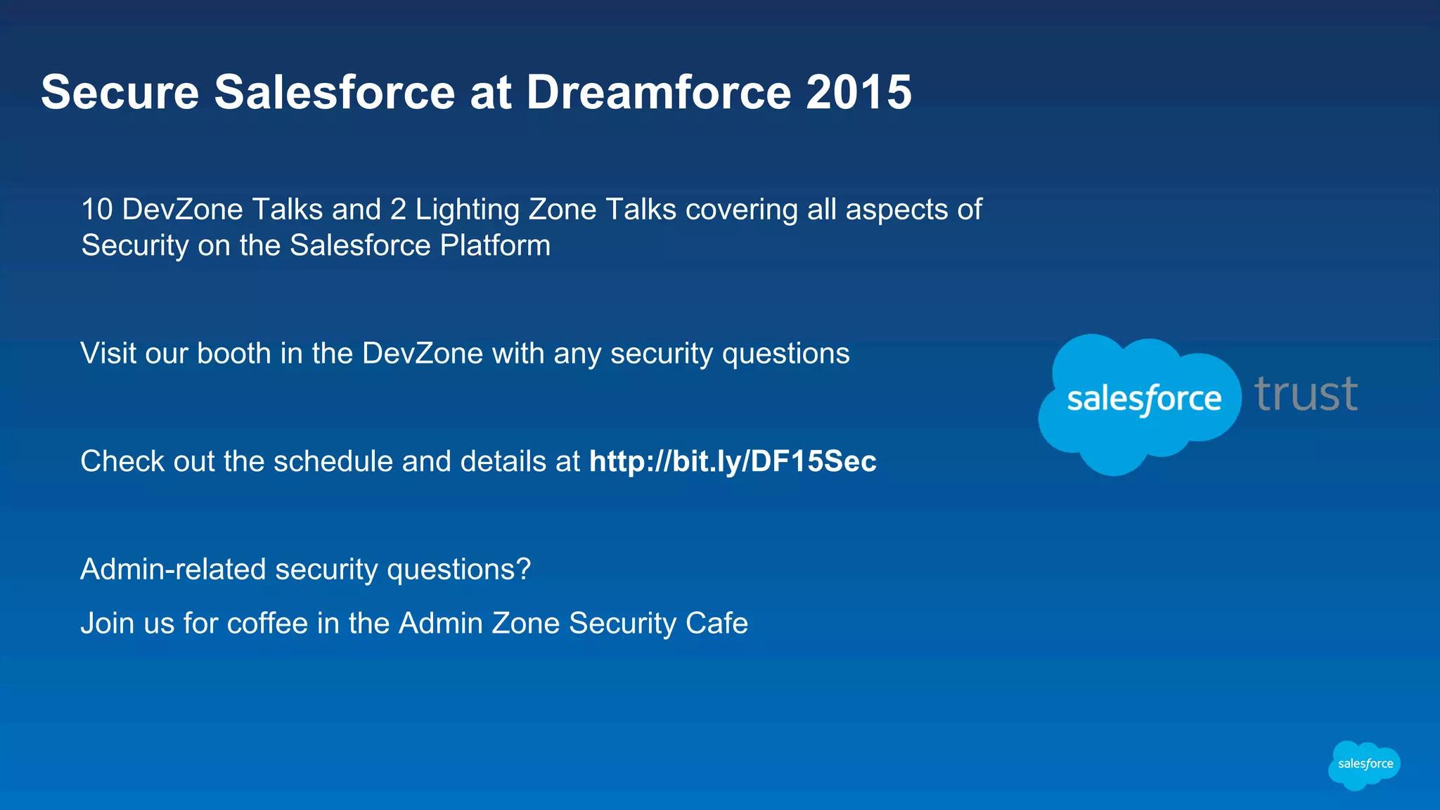 Secure Salesforce at Dreamforce 2015 ​  10 DevZone Talks and 2 Lighting Zone Talks covering all aspects of Security on the Salesforce Platform ​  Visit our booth in the DevZone with any security questions ​  Check out the schedule and details at http://bit.ly/DF15Sec ​  Admin-related security questions? ​  Join us for coffee in the Admin Zone Security Cafe 