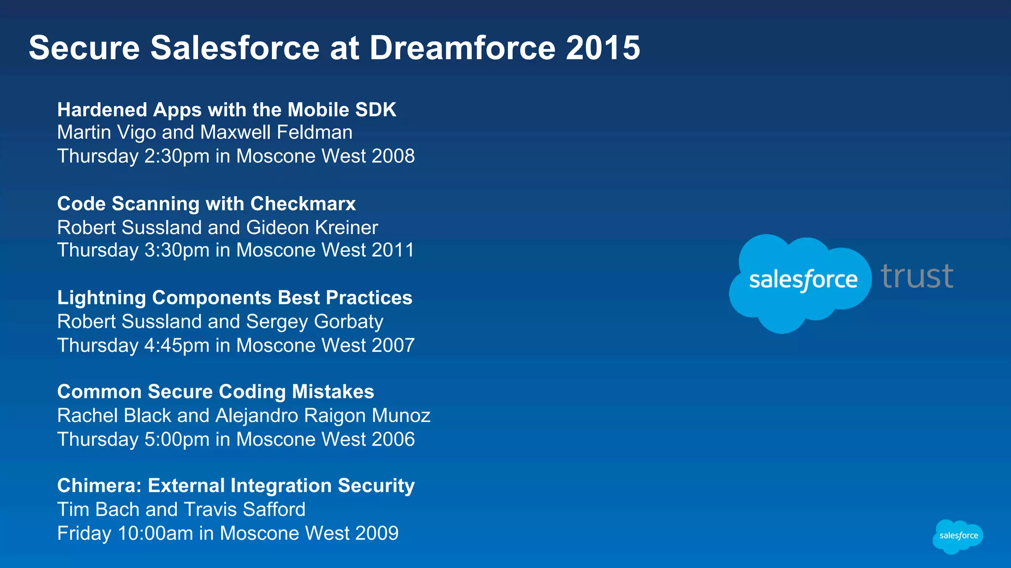 Secure Salesforce at Dreamforce 2015 ​  Hardened Apps with the Mobile SDK ​  Martin Vigo and Maxwell Feldman ​  Thursday 2:30pm in Moscone West 2008 ​  Code Scanning with Checkmarx ​  Robert Sussland and Gideon Kreiner ​  Thursday 3:30pm in Moscone West 2011 ​  Lightning Components Best Practices ​  Robert Sussland and Sergey Gorbaty ​  Thursday 4:45pm in Moscone West 2007 ​  Common Secure Coding Mistakes ​  Rachel Black and Alejandro Raigon Munoz ​  Thursday 5:00pm in Moscone West 2006 ​  Chimera: External Integration Security ​  Tim Bach and Travis Safford ​  Friday 10:00am in Moscone West 2009 