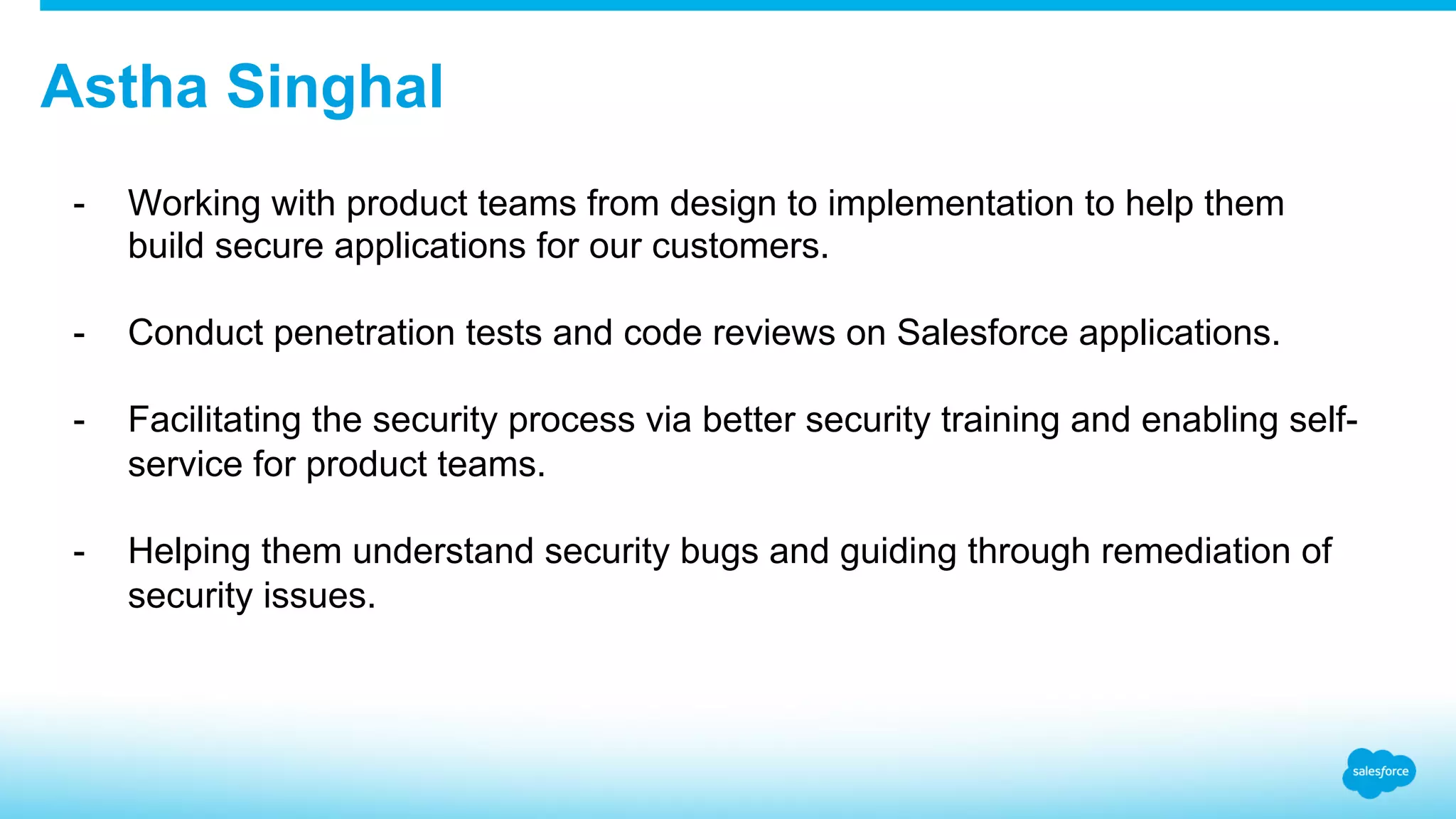 Astha Singhal -  Working with product teams from design to implementation to help them build secure applications for our customers. -  Conduct penetration tests and code reviews on Salesforce applications. -  Facilitating the security process via better security training and enabling self- service for product teams. -  Helping them understand security bugs and guiding through remediation of security issues. 