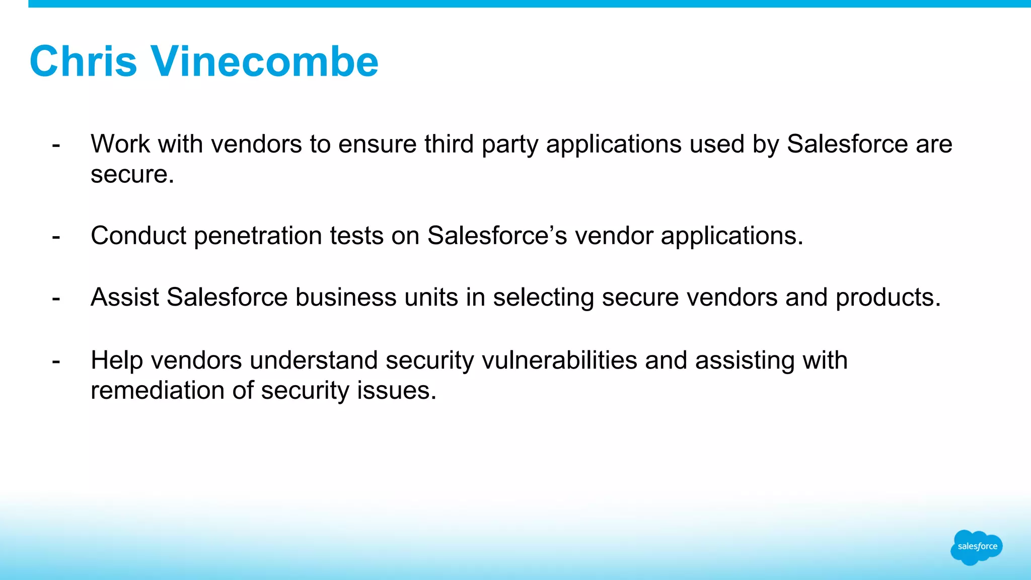 Chris Vinecombe -  Work with vendors to ensure third party applications used by Salesforce are secure. -  Conduct penetration tests on Salesforce’s vendor applications. -  Assist Salesforce business units in selecting secure vendors and products. -  Help vendors understand security vulnerabilities and assisting with remediation of security issues. 
