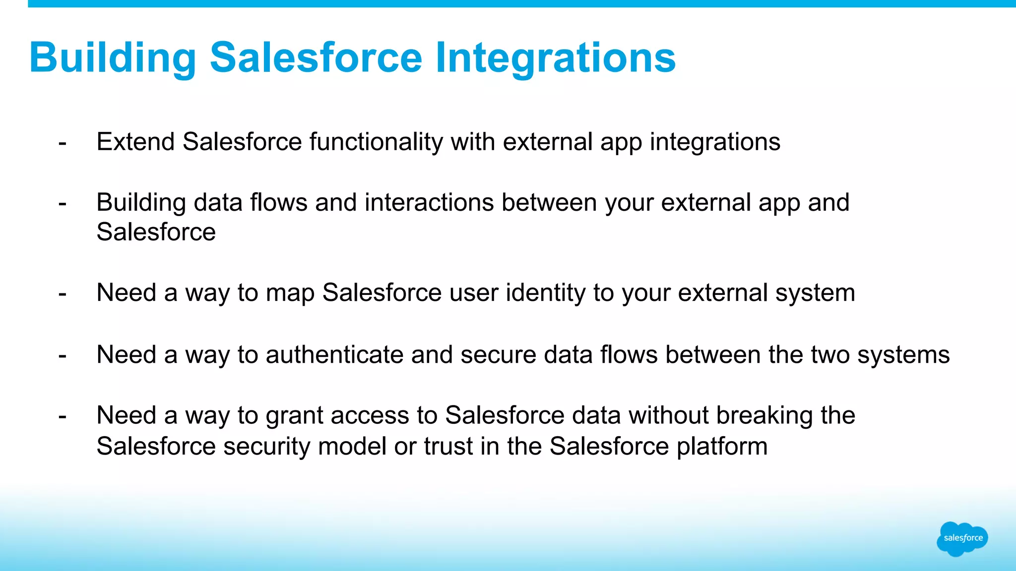 Building Salesforce Integrations -  Extend Salesforce functionality with external app integrations -  Building data flows and interactions between your external app and Salesforce -  Need a way to map Salesforce user identity to your external system -  Need a way to authenticate and secure data flows between the two systems -  Need a way to grant access to Salesforce data without breaking the Salesforce security model or trust in the Salesforce platform 