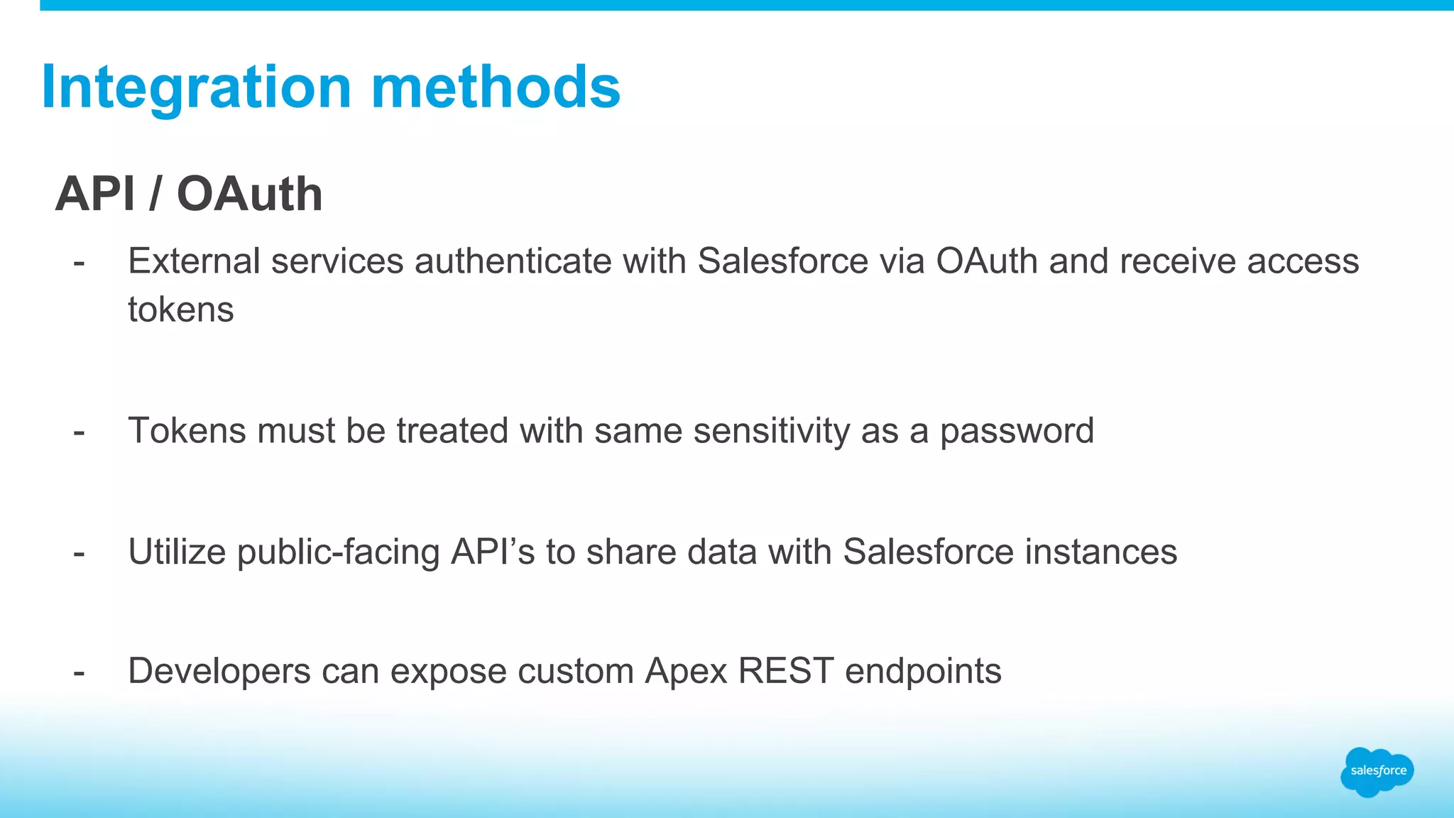 Integration methods API / OAuth -  External services authenticate with Salesforce via OAuth and receive access tokens -  Tokens must be treated with same sensitivity as a password -  Utilize public-facing API’s to share data with Salesforce instances -  Developers can expose custom Apex REST endpoints 