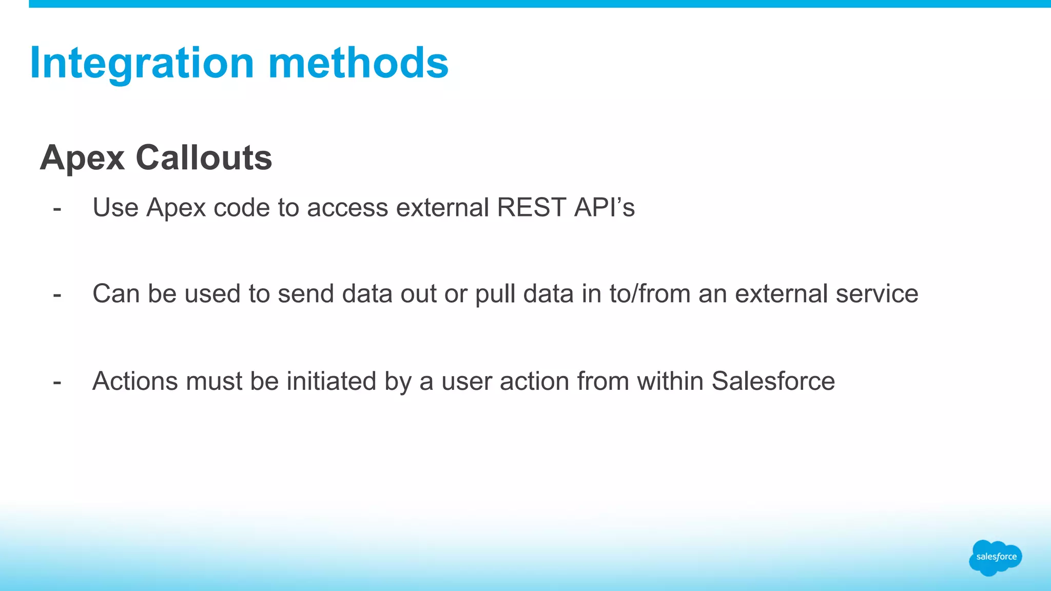 Integration methods Apex Callouts -  Use Apex code to access external REST API’s -  Can be used to send data out or pull data in to/from an external service -  Actions must be initiated by a user action from within Salesforce 