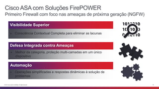 Cisco ASA com Soluções FirePOWER 
Primeiro Firewall com foco nas ameaças de próxima geração (NGFW) 
Visibilidade Superior 
▶ Consciência Contextual Completa para eliminar as lacunas 
Defesa Integrada contra Ameaças 
▶ Melhor da categoria, proteção multi-camadas em um único 
dispositivo 
Automação 
▶ Operações simplificadas e respostas dinâmicas à solução de 
problemas 
© 2014 Cisco and/or its affiliates. All rights reserved. 16 
 