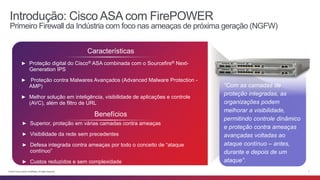 Introdução: Cisco ASA com FirePOWER 
Primeiro Firewall da Indústria com foco nas ameaças de próxima geração (NGFW) 
Características 
► Proteção digital do Cisco® ASA combinada com o Sourcefire® Next- 
Generation IPS 
► Proteção contra Malwares Avançados (Advanced Malware Protection - 
AMP) 
► Melhor solução em inteligência, visibilidade de aplicações e controle 
(AVC), além de filtro de URL 
Benefícios 
► Superior, proteção em várias camadas contra ameaças 
► Visibilidade da rede sem precedentes 
► Defesa integrada contra ameaças por todo o conceito de “ataque 
contínuo” 
► Custos reduzidos e sem complexidade 
“Com as camadas de 
proteção integradas, as 
organizações podem 
melhorar a visibilidade, 
permitindo controle dinâmico 
e proteção contra ameaças 
avançadas voltadas ao 
ataque contínuo – antes, 
durante e depois de um 
ataque”. 
© 2014 Cisco and/or its affiliates. All rights reserved. 7 
 