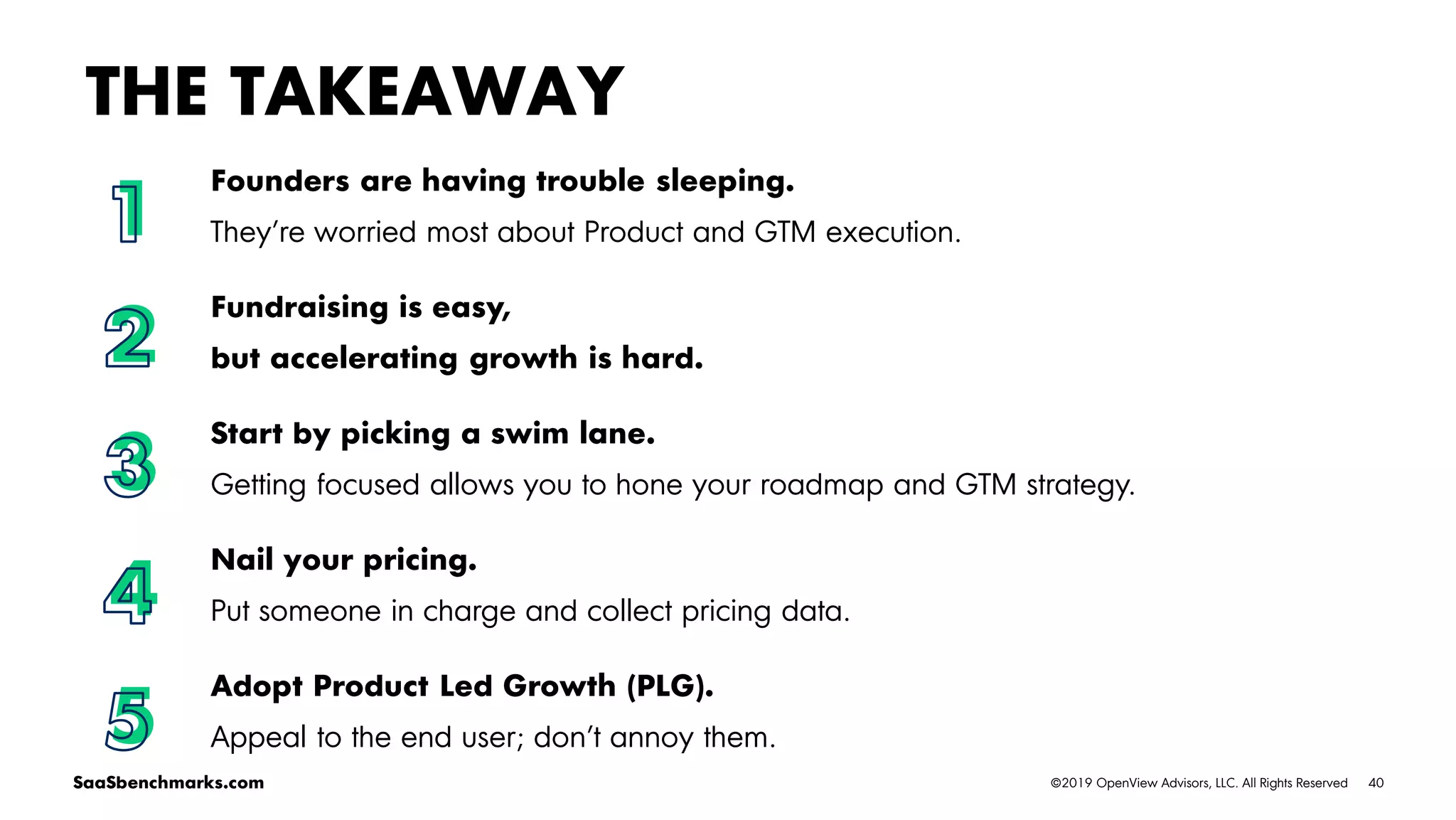 40©2019 OpenView Advisors, LLC. All Rights ReservedSaaSbenchmarks.com
Founders are having trouble sleeping.
They’re worried most about Product and GTM execution.
Fundraising is easy,
but accelerating growth is hard.
Start by picking a swim lane.
Getting focused allows you to hone your roadmap and GTM strategy.
Nail your pricing.
Put someone in charge and collect pricing data.
Adopt Product Led Growth (PLG).
Appeal to the end user; don’t annoy them.
THE TAKEAWAY
1
2
3
4
5
 