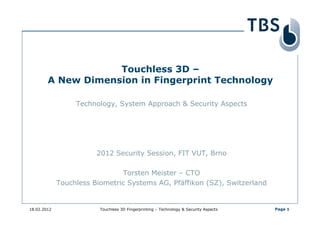 Touchless 3D –
        A New Dimension in Fingerprint Technology

                  Technology, System Approach & Security Aspects




                        2012 Security Session, FIT VUT, Brno

                               Torsten Meister – CTO
             Touchless Biometric Systems AG, Pfäffikon (SZ), Switzerland


18.02.2012               Touchless 3D Fingerprinting – Technology & Security Aspects   Page 1
 
