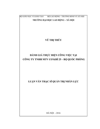 BỘ GIÁO DỤC VÀ ĐÀO TẠO BỘ LAO ĐỘNG - THƯƠNG BINH VÀ XÃ HỘI
TRƯỜNG ĐẠI HỌC LAO ĐỘNG – XÃ HỘI
VŨ THỊ THÚY
ĐÁNH GIÁ THỰC HIỆN CÔNG VIỆC TẠI
CÔNG TY TNHH MTV CƠ KHÍ 25 – BỘ QUỐC PHÒNG
LUẬN VĂN THẠC SĨ QUẢN TRỊ NHÂN LỰC
HÀ NỘI - 2016
 