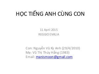 HỌC TIẾNG ANH CÙNG CON
Con: Nguyễn Vũ Kỳ Anh (29/4/2010)
Mẹ: Vũ Thị Thúy Hằng (1983)
Email: manismoon@gmail.com
11 April 2015
REGGIO EMILIA
 