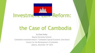 Investment Law Reform:
the Case of Cambodia
By Chea Vuthy
Deputy Secretary General
Cambodian Investment Board / Cambodian Special Economic Zone Board
Council for the Development of Cambodia
Jakarta, December 10th
2014
 