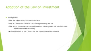 Adoption of the Law on Investment
 Background:
1991: Paris Peace Accord to end civil war.
1993: 1st
Democratic General Election organized by the UN.
1994: Adoption of the Law on Investment for development and rehabilitation
under Free Market Economy.
 establishment of the Council for the Development of Cambodia.
2
 