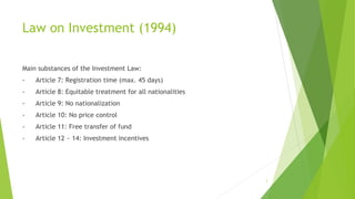 Law on Investment (1994)
Main substances of the Investment Law:
- Article 7: Registration time (max. 45 days)
- Article 8: Equitable treatment for all nationalities
- Article 9: No nationalization
- Article 10: No price control
- Article 11: Free transfer of fund
- Article 12 ~ 14: Investment incentives
3
 