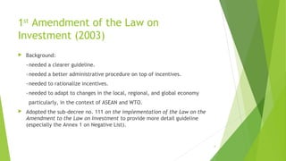 1st
Amendment of the Law on
Investment (2003)
 Background:
-needed a clearer guideline.
-needed a better administrative procedure on top of incentives.
-needed to rationalize incentives.
-needed to adapt to changes in the local, regional, and global economy
particularly, in the context of ASEAN and WTO.
 Adopted the sub-decree no. 111 on the implementation of the Law on the
Amendment to the Law on Investment to provide more detail guideline
(especially the Annex 1 on Negative List).
4
 