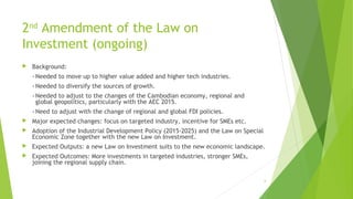2nd
Amendment of the Law on
Investment (ongoing)
 Background:
- Needed to move up to higher value added and higher tech industries.
- Needed to diversify the sources of growth.
- Needed to adjust to the changes of the Cambodian economy, regional and
global geopolitics, particularly with the AEC 2015.
- Need to adjust with the change of regional and global FDI policies.
 Major expected changes: focus on targeted industry, incentive for SMEs etc.
 Adoption of the Industrial Development Policy (2015-2025) and the Law on Special
Economic Zone together with the new Law on Investment.
 Expected Outputs: a new Law on Investment suits to the new economic landscape.
 Expected Outcomes: More investments in targeted industries, stronger SMEs,
joining the regional supply chain.
6
 