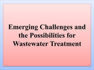 Emerging Challenges and
the Possibilities for
Wastewater Treatment
 