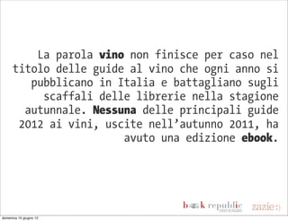 La parola vino non finisce per caso nel
      titolo delle guide al vino che ogni anno si
         pubblicano in Italia e battagliano sugli
           scaffali delle librerie nella stagione
        autunnale. Nessuna delle principali guide
       2012 ai vini, uscite nell’autunno 2011, ha
                        avuto una edizione ebook.




domenica 10 giugno 12
 
