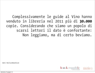 Complessivamente le guide al Vino hanno
         venduto in libreria nel 2011 più di 30.000
         copie. Considerando che siamo un popolo di
              scarsi lettori il dato è confortante:
                 Non leggiamo, ma di certo beviamo.




   Dati NielsenBookScan




domenica 10 giugno 12
 