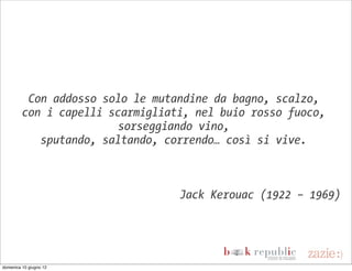 Con addosso solo le mutandine da bagno, scalzo,
         con i capelli scarmigliati, nel buio rosso fuoco,
                         sorseggiando vino,
            sputando, saltando, correndo… così si vive.



                                  Jack Kerouac (1922 – 1969)




domenica 10 giugno 12
 