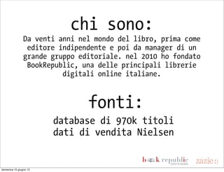 chi sono:
                Da venti anni nel mondo del libro, prima come
                 editore indipendente e poi da manager di un
                grande gruppo editoriale. nel 2010 ho fondato
                 BookRepublic, una delle principali librerie
                          digitali online italiane.



                                fonti:
                        database di 970k titoli
                        dati di vendita Nielsen


domenica 10 giugno 12
 