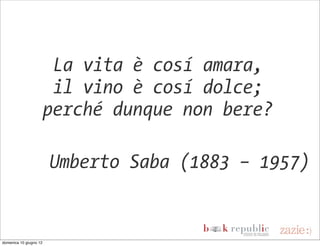 La vita è cosí amara,
                         il vino è cosí dolce;
                        perché dunque non bere?

                        Umberto Saba (1883 – 1957)


domenica 10 giugno 12
 