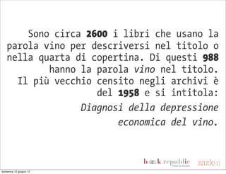 Sono circa 2600 i libri che usano la
   parola vino per descriversi nel titolo o
   nella quarta di copertina. Di questi 988
           hanno la parola vino nel titolo.
     Il più vecchio censito negli archivi è
                    del 1958 e si intitola:
                 Diagnosi della depressione
                        economica del vino.



domenica 10 giugno 12
 