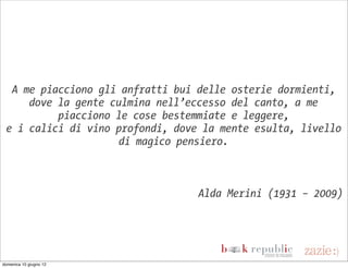A me piacciono gli anfratti bui delle osterie dormienti,
     dove la gente culmina nell’eccesso del canto, a me
          piacciono le cose bestemmiate e leggere,
 e i calici di vino profondi, dove la mente esulta, livello
                     di magico pensiero.



                                  Alda Merini (1931 – 2009)




domenica 10 giugno 12
 
