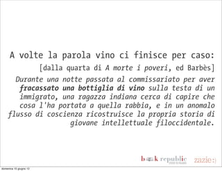 A volte la parola vino ci finisce per caso:
             [dalla quarta di A morte i poveri, ed Barbès]
       Durante una notte passata al commissariato per aver
        fracassato una bottiglia di vino sulla testa di un
        immigrato, una ragazza indiana cerca di capire che
        cosa l'ha portata a quella rabbia, e in un anomalo
     flusso di coscienza ricostruisce la propria storia di
                     giovane intellettuale filoccidentale.




domenica 10 giugno 12
 