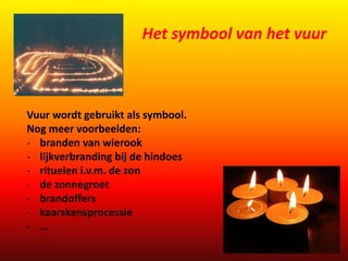 Het symbool van het vuur 
Vuur wordt gebruikt als symbool. 
Nog meer voorbeelden: 
- branden van wierook 
- lijkverbranding bij de hindoes 
- rituelen i.v.m. de zon 
- de zonnegroet 
- brandoffers 
- kaarskensprocessie 
- … 
 