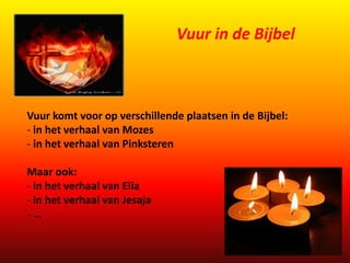 Vuur komt voor op verschillende plaatsen in de Bijbel: 
- in het verhaal van Mozes 
- in het verhaal van Pinksteren 
Maar ook: 
- in het verhaal van Elia 
- in het verhaal van Jesaja 
- … 
Vuur in de Bijbel 
 