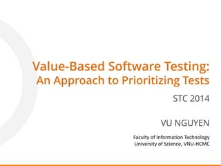 Value-Based Software Testing:
An Approach to Prioritizing Tests
STC 2014
VU NGUYEN
Faculty of Information Technology
University of Science, VNU-HCMC
 