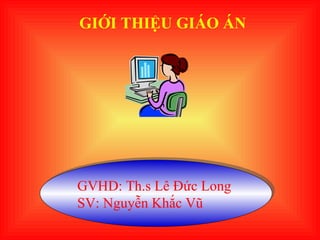 GIỚI THIỆU GIÁO ÁN GVHD: Th.s Lê Đức Long  SV: Nguyễn Khắc Vũ 