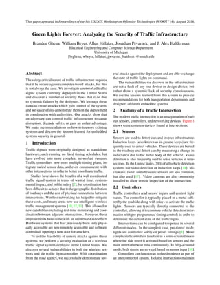 This paper appeared in Proceedings of the 8th USENIX Workshop on Offensive Technologies (WOOT ’14), August 2014. 
Green Lights Forever: Analyzing the Security of Traffic Infrastructure 
Branden Ghena, William Beyer, Allen Hillaker, Jonathan Pevarnek, and J. Alex Halderman 
Electrical Engineering and Computer Science Department 
University of Michigan 
{brghena, wbeyer, hillaker, jpevarne, jhalderm}@umich.edu 
Abstract 
The safety critical nature of traffic infrastructure requires 
that it be secure against computer-based attacks, but this 
is not always the case. We investigate a networked traffic 
signal system currently deployed in the United States 
and discover a number of security flaws that exist due 
to systemic failures by the designers. We leverage these 
flaws to create attacks which gain control of the system, 
and we successfully demonstrate them on the deployment 
in coordination with authorities. Our attacks show that 
an adversary can control traffic infrastructure to cause 
disruption, degrade safety, or gain an unfair advantage. 
We make recommendations on how to improve existing 
systems and discuss the lessons learned for embedded 
systems security in general. 
1 Introduction 
Traffic signals were originally designed as standalone 
hardware, each running on fixed timing schedules, but 
have evolved into more complex, networked systems. 
Traffic controllers now store multiple timing plans, in-tegrate 
varied sensor data, and even communicate with 
other intersections in order to better coordinate traffic. 
Studies have shown the benefits of a well coordinated 
traffic signal system in terms of wasted time, environ-mental 
impact, and public safety [2], but coordination has 
been difficult to achieve due to the geographic distribution 
of roadways and the cost of physical connections between 
intersections. Wireless networking has helped to mitigate 
these costs, and many areas now use intelligent wireless 
traffic management systems [10, 32, 33]. This allows for 
new capabilities including real-time monitoring and coor-dination 
between adjacent intersections. However, these 
improvements have come with an unintended side effect. 
Hardware systems that had previously been only physi-cally 
accessible are now remotely accessible and software 
controlled, opening a new door for attackers. 
To test the feasibility of remote attacks against these 
systems, we perform a security evaluation of a wireless 
traffic signal system deployed in the United States. We 
discover several vulnerabilities in both the wireless net-work 
and the traffic light controller. With coordination 
from the road agency, we successfully demonstrate sev-eral 
attacks against the deployment and are able to change 
the state of traffic lights on command. 
The vulnerabilities we discover in the infrastructure 
are not a fault of any one device or design choice, but 
rather show a systemic lack of security consciousness. 
We use the lessons learned from this system to provide 
recommendations for both transportation departments and 
designers of future embedded systems. 
2 Anatomy of a Traffic Intersection 
The modern traffic intersection is an amalgamation of vari-ous 
sensors, controllers, and networking devices. Figure 1 
shows some common devices found at intersections. 
2.1 Sensors 
Sensors are used to detect cars and inspect infrastructure. 
Induction loops (also known as in-ground loops) are fre-quently 
used to detect vehicles. These devices are buried 
in the roadway and detect cars by measuring a change in 
inductance due to the metal body of the vehicle. Video 
detection is also frequently used to sense vehicles at inter-sections. 
In the United States, 79% of all vehicle detection 
systems use video detection or induction loops [18]. Mi-crowave, 
radar, and ultrasonic sensors are less common, 
but also used [17]. Video cameras are also commonly 
installed to allow remote inspection of the intersection. 
2.2 Controllers 
Traffic controllers read sensor inputs and control light 
states. The controller is typically placed in a metal cabi-net 
by the roadside along with relays to activate the traffic 
lights. Sensors are typically directly connected to the 
controller, allowing it to combine vehicle detection infor-mation 
with pre-programmed timing controls in order to 
determine the current state of the traffic lights. 
Intersections can be configured to operate in several 
different modes. In the simplest case, pre-timed mode, 
lights are controlled solely on preset timings [8]. More 
complicated controllers function in a semi-actuated mode 
where the side street is activated based on sensors and the 
main street otherwise runs continuously. In fully-actuated 
mode, both streets are serviced based on sensor input [36]. 
Controllers can function as isolated nodes or as part of 
an interconnected system. Isolated intersections maintain 
 
