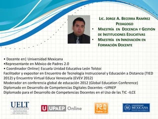 LIC. JORGE A. BECERRA RAMÍREZ
PEDAGOGO
• MAESTRÍA EN DOCENCIA Y GESTIÓN
DE INSTITUCIONES EDUCATIVAS
• MAESTRÍA EN INNOVACIÓN EN
FORMACIÓN DOCENTE
• Docente en| Universidad Mexicana
•Representante en México de Padres 2.0
• Coordinador Online| Escuela Unidad Educativa León Tolstoi
Facilitador y expositor en Encuentro de Tecnología Instruccional y Educación a Distancia (TIED
2012) y Encuentro Virtual Educa Venezuela (EVEV 2012)
Moderador en conferencia global de educación 2012 (Global Education Conference)
Diplomado en Desarrollo de Competencias Digitales Docentes –UPAEP
Diplomado para el Desarrollo de Competencias Docentes en el Uso de las TIC -ILCE