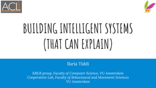 BUILDING INTELLIGENT SYSTEMS
(THAT CAN EXPLAIN)
Ilaria Tiddi
KR&R group, Faculty of Computer Science, VU Amsterdam
Cooperation Lab, Faculty of Behavioural and Movement Sciences
VU Amsterdam
 