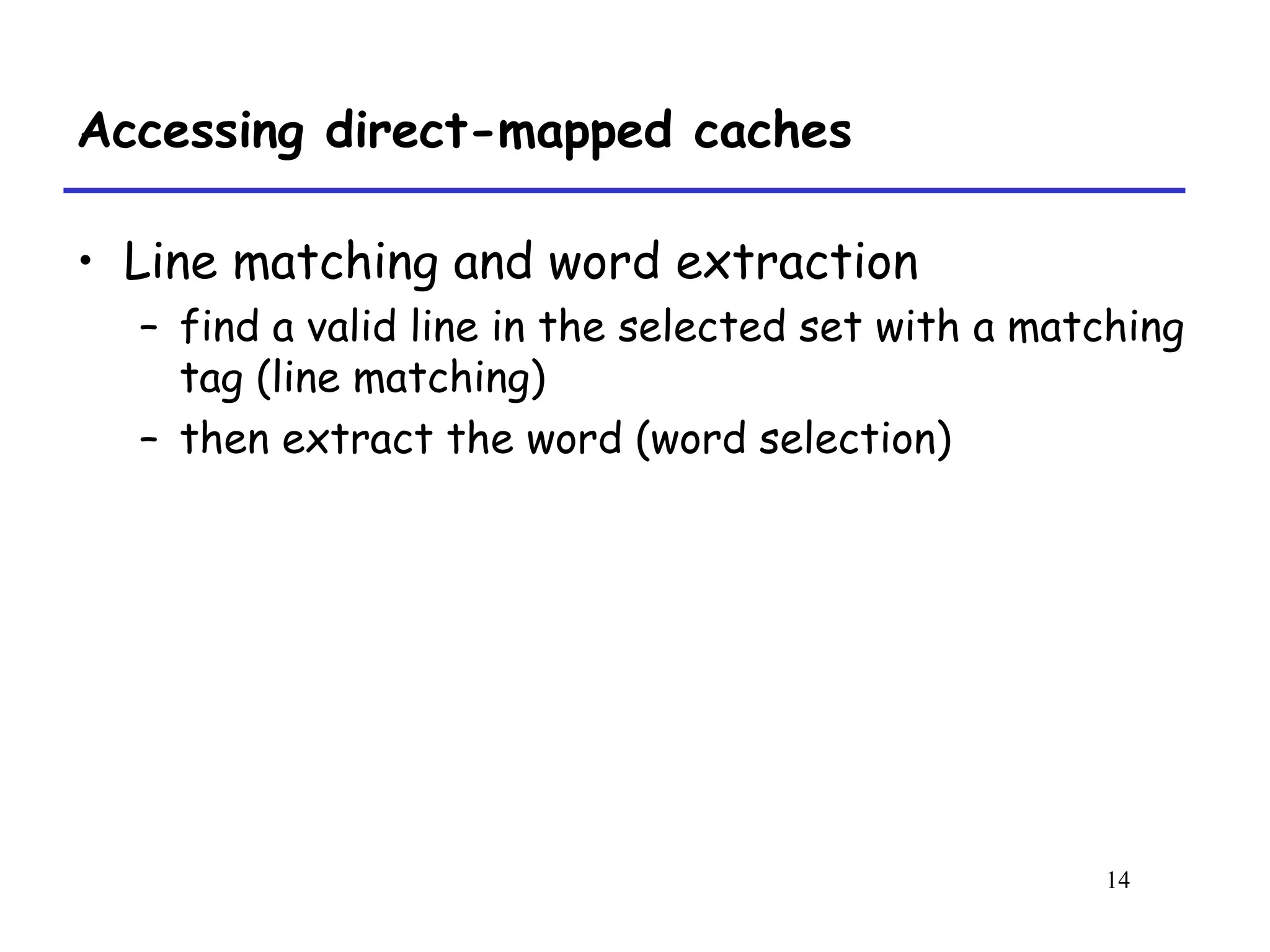 14
Accessing direct-mapped caches
• Line matching and word extraction
– find a valid line in the selected set with a matching
tag (line matching)
– then extract the word (word selection)
 