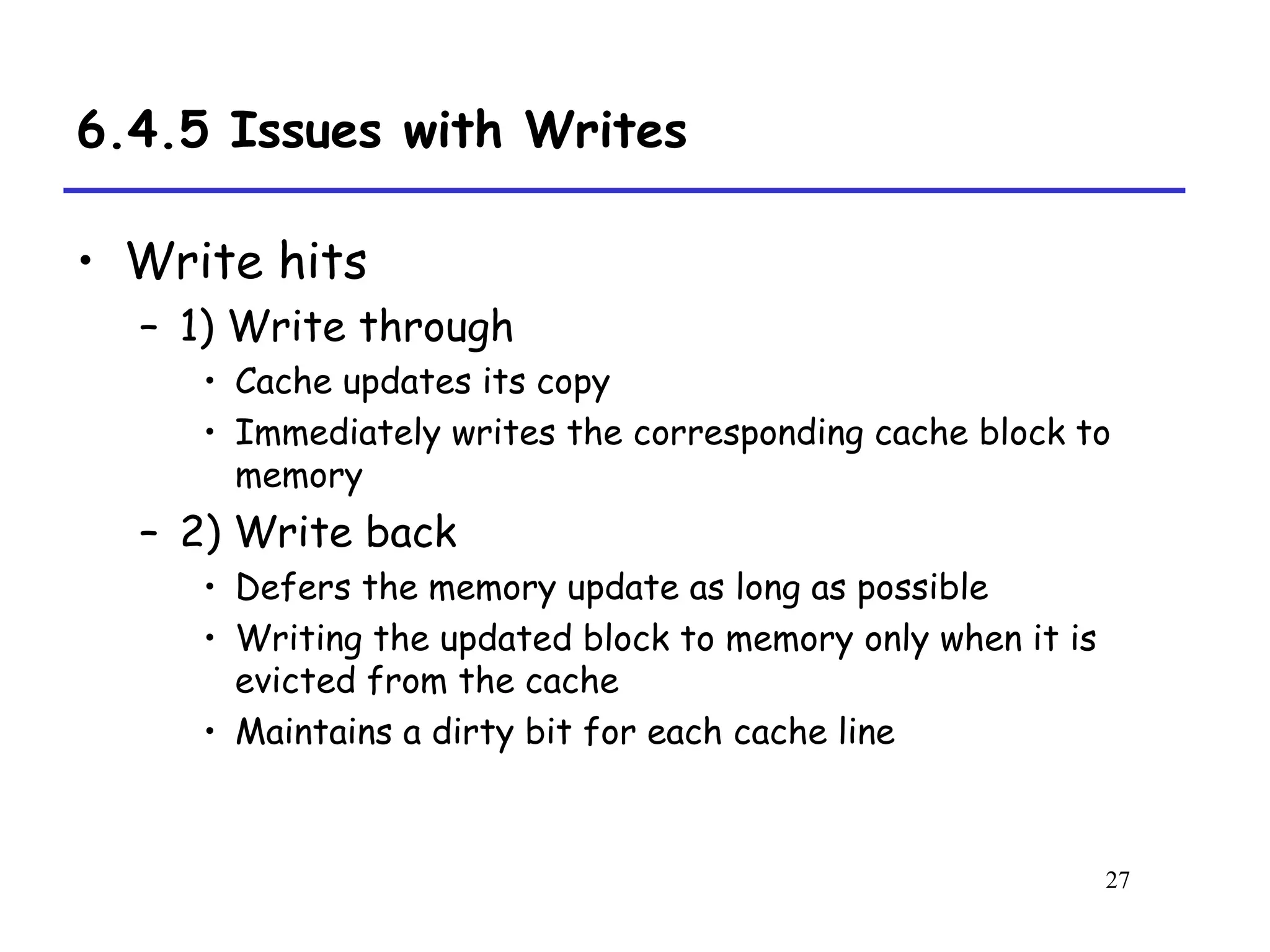 27
6.4.5 Issues with Writes
• Write hits
– 1) Write through
• Cache updates its copy
• Immediately writes the corresponding cache block to
memory
– 2) Write back
• Defers the memory update as long as possible
• Writing the updated block to memory only when it is
evicted from the cache
• Maintains a dirty bit for each cache line
 