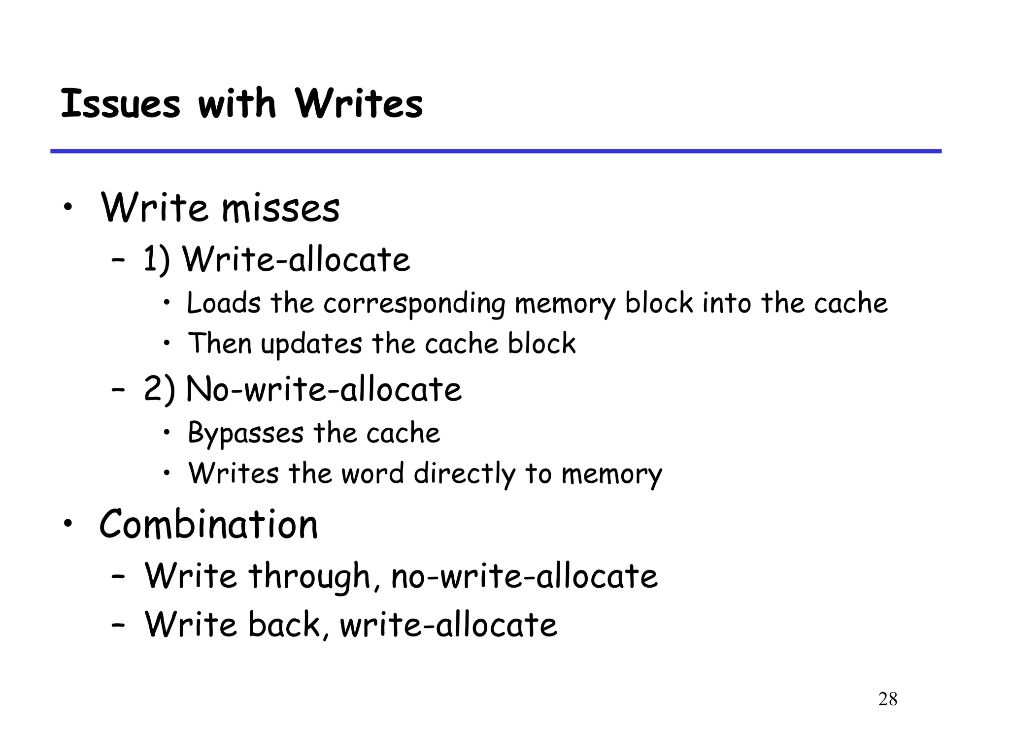 28
Issues with Writes
• Write misses
– 1) Write-allocate
• Loads the corresponding memory block into the cache
• Then updates the cache block
– 2) No-write-allocate
• Bypasses the cache
• Writes the word directly to memory
• Combination
– Write through, no-write-allocate
– Write back, write-allocate
 