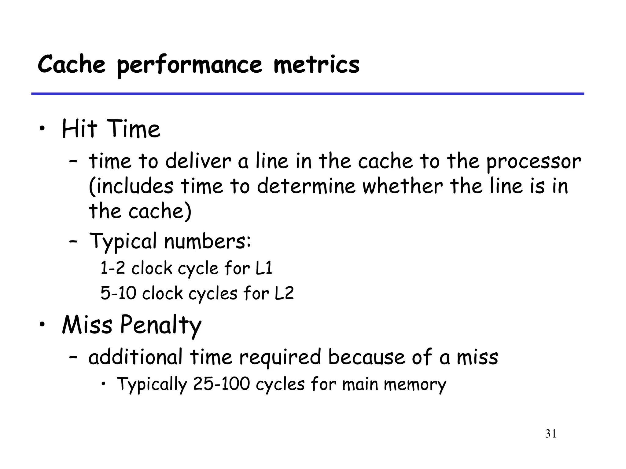 31
Cache performance metrics
• Hit Time
– time to deliver a line in the cache to the processor
(includes time to determine whether the line is in
the cache)
– Typical numbers:
1-2 clock cycle for L1
5-10 clock cycles for L2
• Miss Penalty
– additional time required because of a miss
• Typically 25-100 cycles for main memory
 