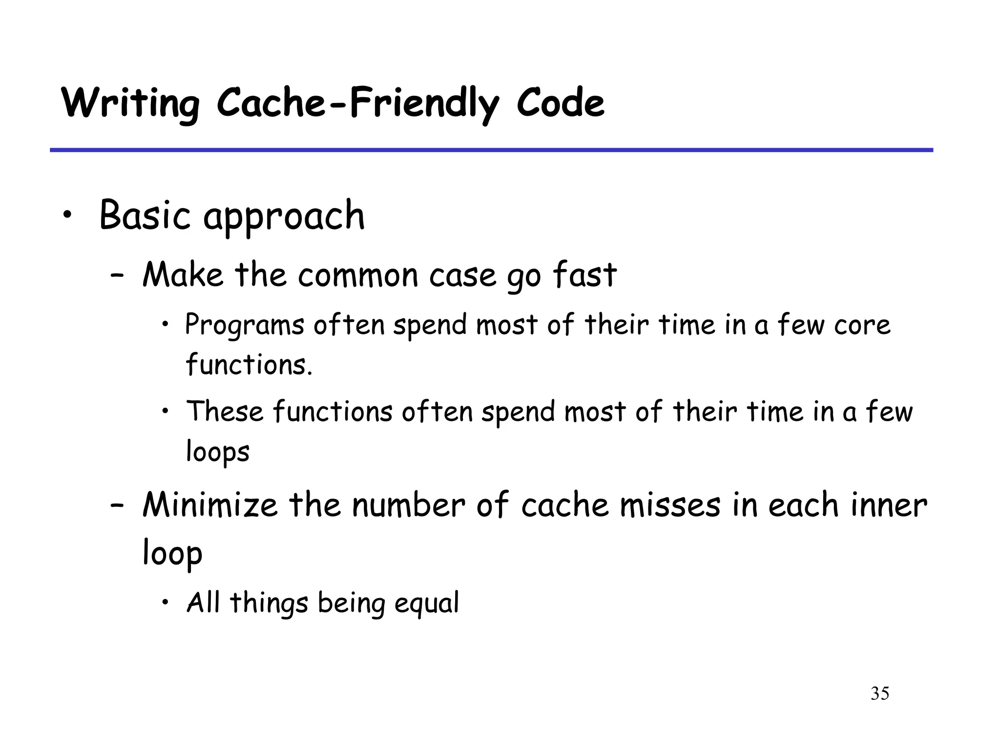 35
Writing Cache-Friendly Code
• Basic approach
– Make the common case go fast
• Programs often spend most of their time in a few core
functions.
• These functions often spend most of their time in a few
loops
– Minimize the number of cache misses in each inner
loop
• All things being equal
 