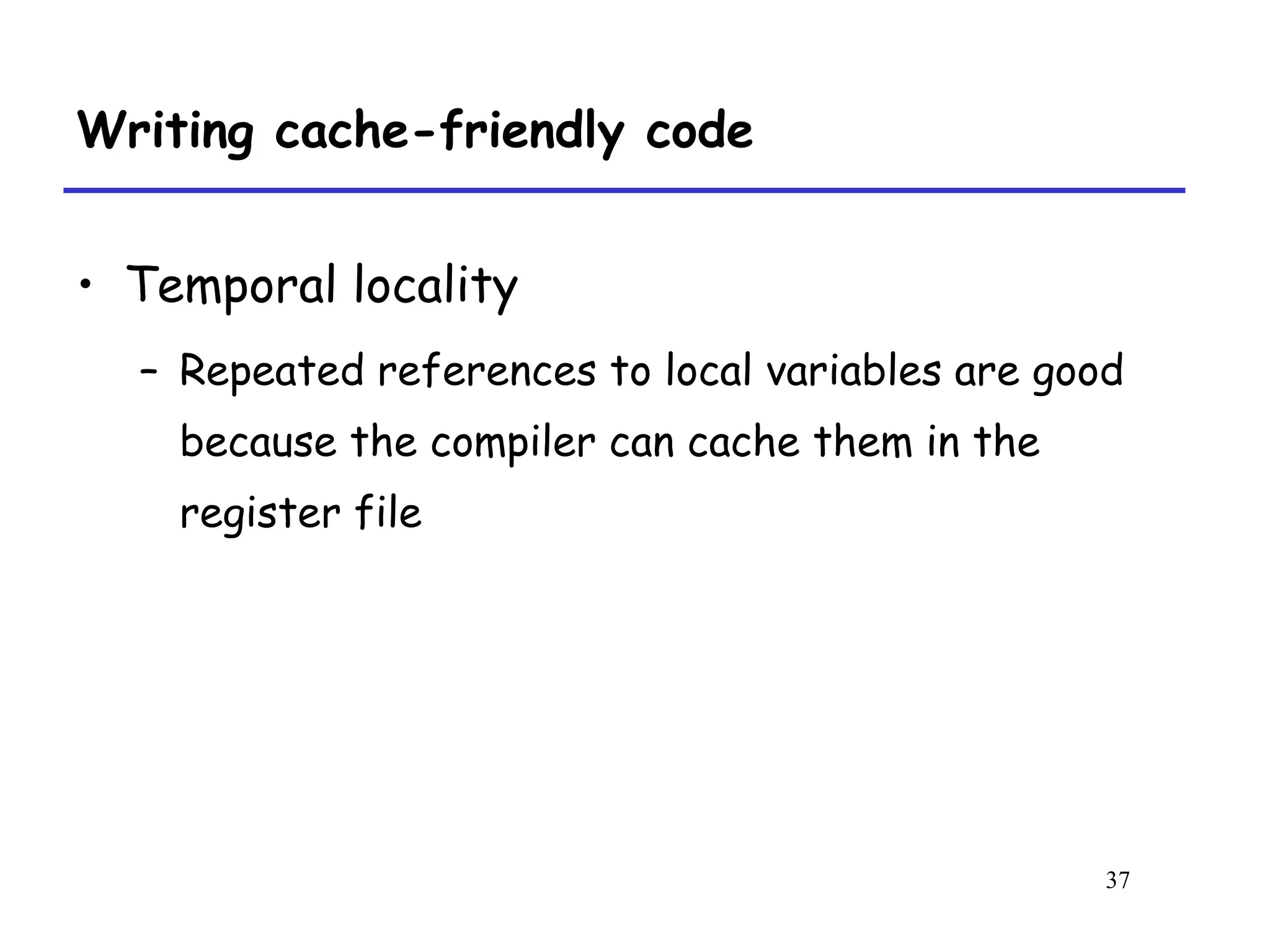 37
Writing cache-friendly code
• Temporal locality
– Repeated references to local variables are good
because the compiler can cache them in the
register file
 