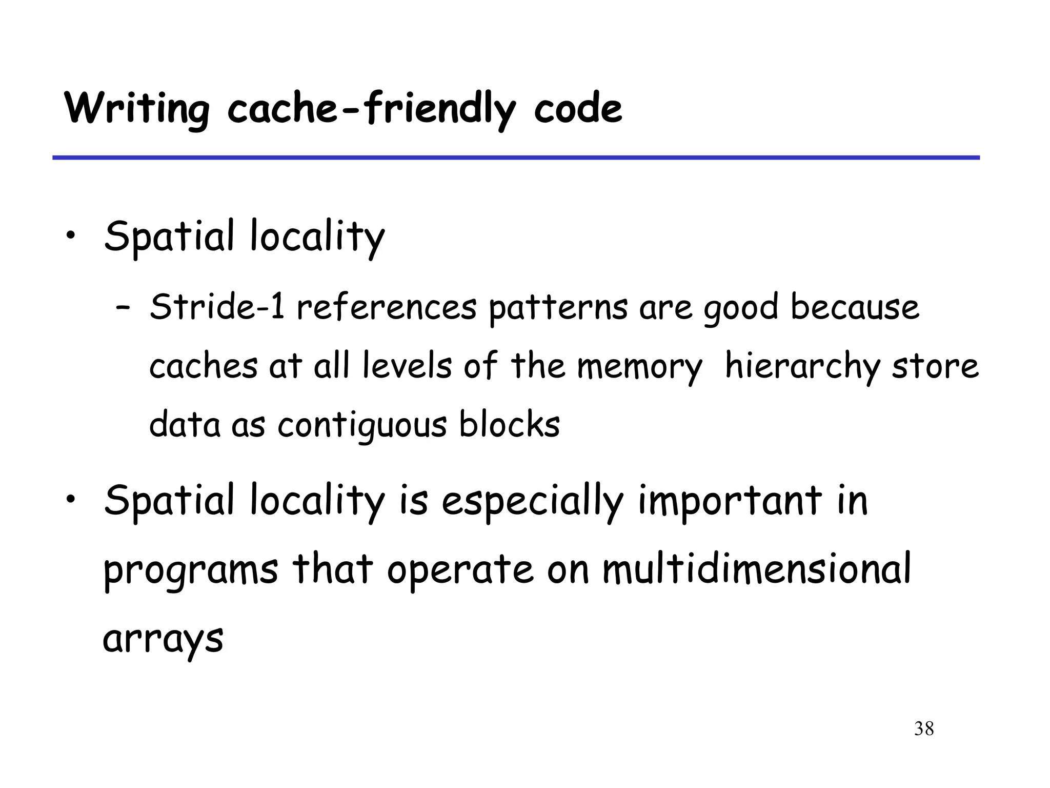 38
Writing cache-friendly code
• Spatial locality
– Stride-1 references patterns are good because
caches at all levels of the memory hierarchy store
data as contiguous blocks
• Spatial locality is especially important in
programs that operate on multidimensional
arrays
 