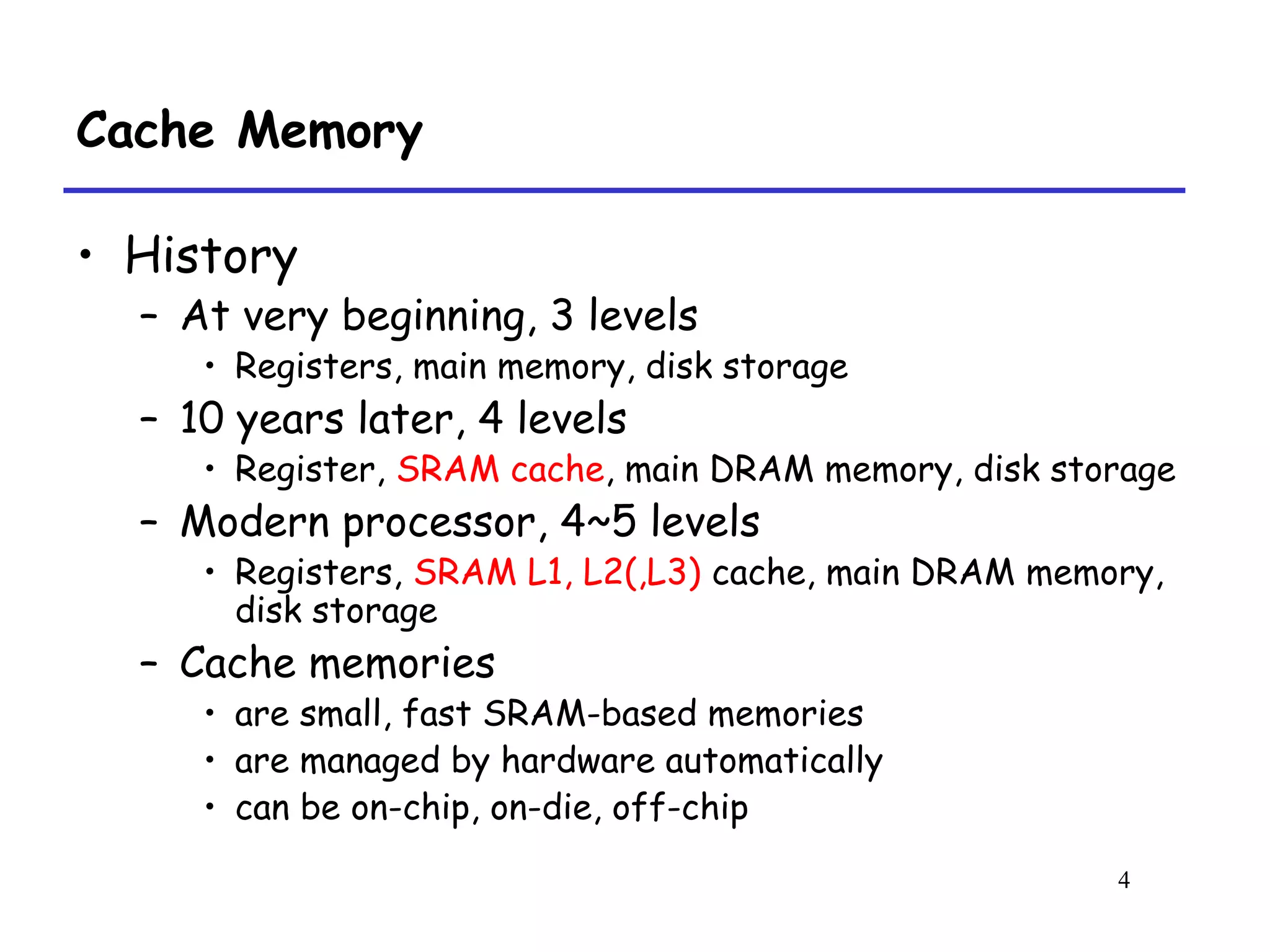 4
Cache Memory
• History
– At very beginning, 3 levels
• Registers, main memory, disk storage
– 10 years later, 4 levels
• Register, SRAM cache, main DRAM memory, disk storage
– Modern processor, 4~5 levels
• Registers, SRAM L1, L2(,L3) cache, main DRAM memory,
disk storage
– Cache memories
• are small, fast SRAM-based memories
• are managed by hardware automatically
• can be on-chip, on-die, off-chip
 