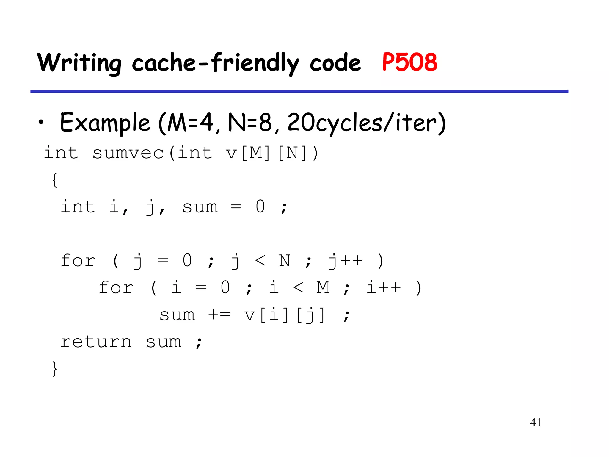 41
Writing cache-friendly code P508
• Example (M=4, N=8, 20cycles/iter)
int sumvec(int v[M][N])
{
int i, j, sum = 0 ;
for ( j = 0 ; j < N ; j++ )
for ( i = 0 ; i < M ; i++ )
sum += v[i][j] ;
return sum ;
}
 