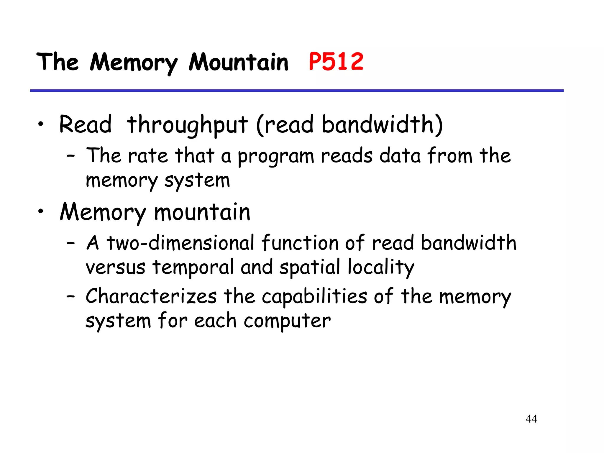 44
The Memory Mountain P512
• Read throughput (read bandwidth)
– The rate that a program reads data from the
memory system
• Memory mountain
– A two-dimensional function of read bandwidth
versus temporal and spatial locality
– Characterizes the capabilities of the memory
system for each computer
 