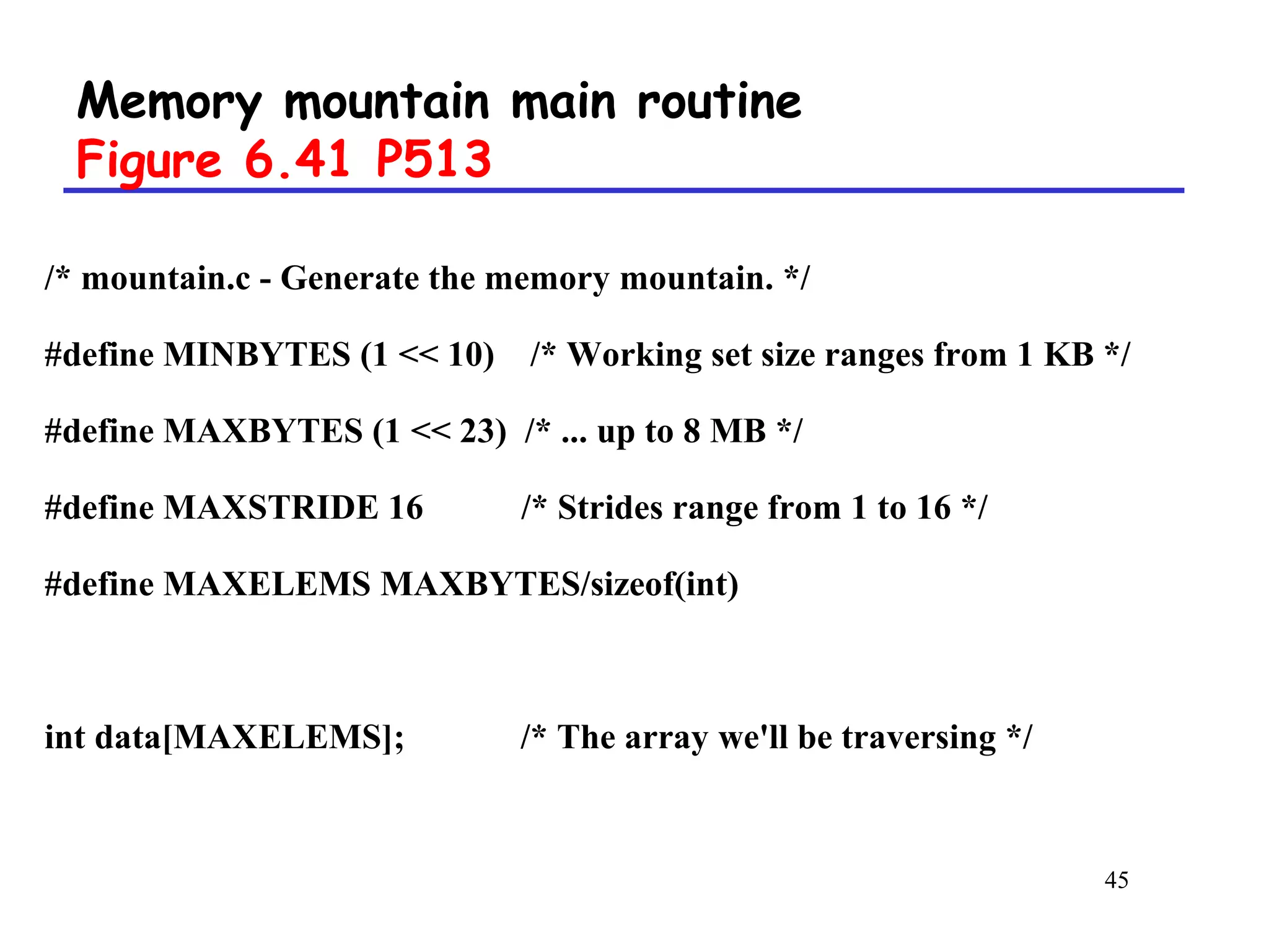45
Memory mountain main routine
Figure 6.41 P513
/* mountain.c - Generate the memory mountain. */
#define MINBYTES (1 << 10) /* Working set size ranges from 1 KB */
#define MAXBYTES (1 << 23) /* ... up to 8 MB */
#define MAXSTRIDE 16 /* Strides range from 1 to 16 */
#define MAXELEMS MAXBYTES/sizeof(int)
int data[MAXELEMS]; /* The array we'll be traversing */
 