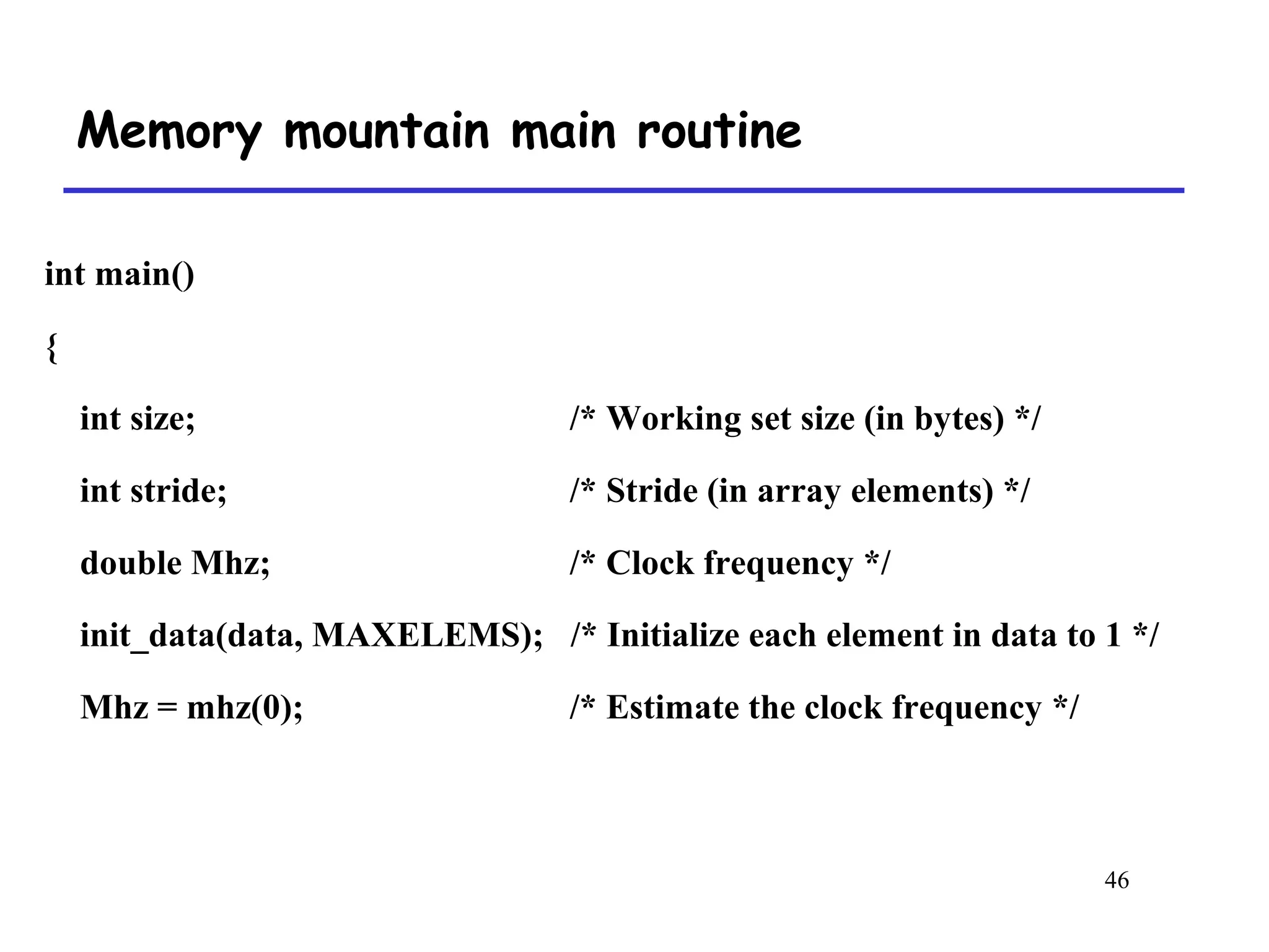 46
Memory mountain main routine
int main()
{
int size; /* Working set size (in bytes) */
int stride; /* Stride (in array elements) */
double Mhz; /* Clock frequency */
init_data(data, MAXELEMS); /* Initialize each element in data to 1 */
Mhz = mhz(0); /* Estimate the clock frequency */
 